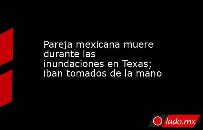 Pareja mexicana muere durante las inundaciones en Texas; iban tomados de la mano. Noticias en tiempo real