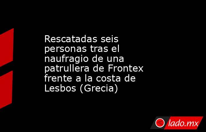 Rescatadas seis personas tras el naufragio de una patrullera de Frontex frente a la costa de Lesbos (Grecia). Noticias en tiempo real