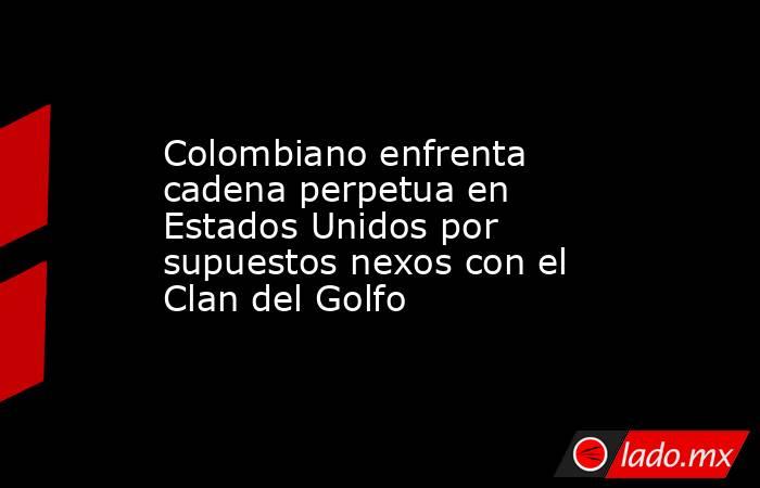 Colombiano enfrenta cadena perpetua en Estados Unidos por supuestos nexos con el Clan del Golfo. Noticias en tiempo real