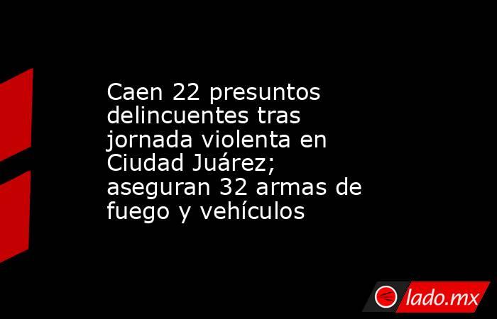 Caen 22 presuntos delincuentes tras jornada violenta en Ciudad Juárez; aseguran 32 armas de fuego y vehículos. Noticias en tiempo real