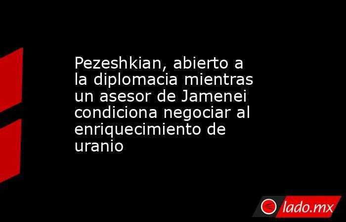 Pezeshkian, abierto a la diplomacia mientras un asesor de Jamenei condiciona negociar al enriquecimiento de uranio. Noticias en tiempo real