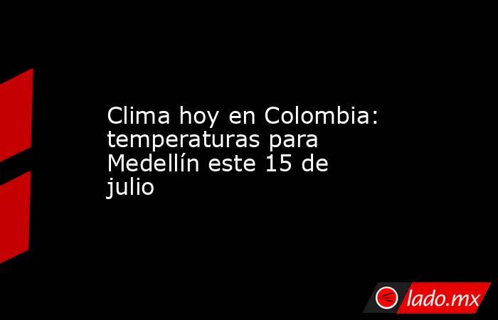 Clima hoy en Colombia: temperaturas para Medellín este 15 de julio. Noticias en tiempo real