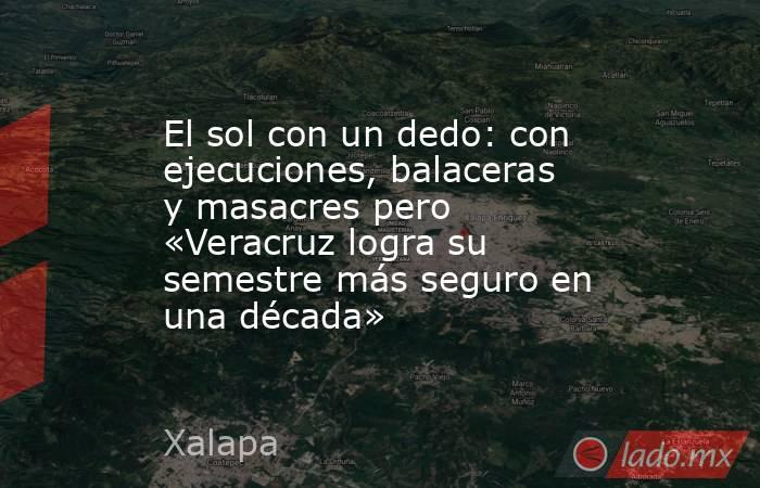 El sol con un dedo: con ejecuciones, balaceras y masacres pero «Veracruz logra su semestre más seguro en una década». Noticias en tiempo real