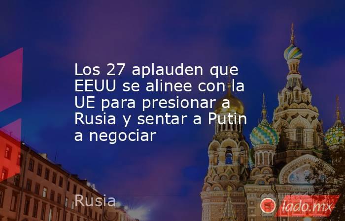 Los 27 aplauden que EEUU se alinee con la UE para presionar a Rusia y sentar a Putin a negociar. Noticias en tiempo real