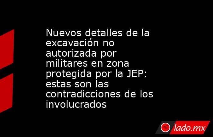 Nuevos detalles de la excavación no autorizada por militares en zona protegida por la JEP: estas son las contradicciones de los involucrados. Noticias en tiempo real