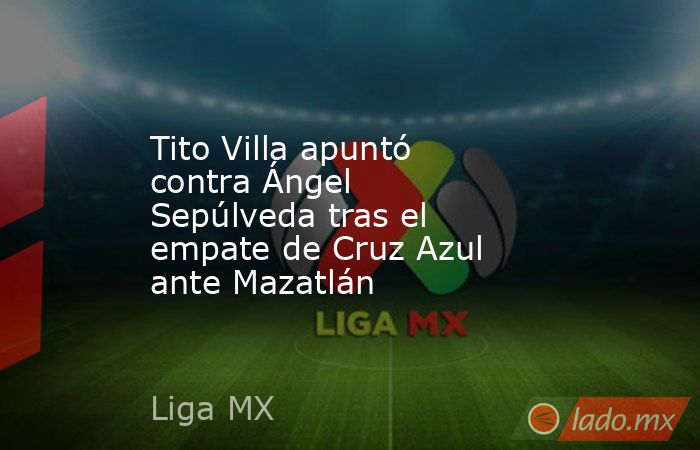 Tito Villa apuntó contra Ángel Sepúlveda tras el empate de Cruz Azul ante Mazatlán. Noticias en tiempo real