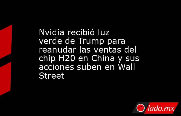Nvidia recibió luz verde de Trump para reanudar las ventas del chip H20 en China y sus acciones suben en Wall Street. Noticias en tiempo real