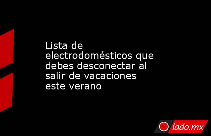 Lista de electrodomésticos que debes desconectar al salir de vacaciones este verano. Noticias en tiempo real