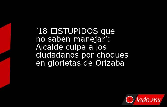 ’18 €STUP¡DOS que no saben manejar’: Alcalde culpa a los ciudadanos por choques en glorietas de Orizaba. Noticias en tiempo real
