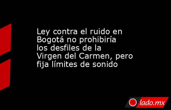 Ley contra el ruido en Bogotá no prohibiría los desfiles de la Virgen del Carmen, pero fija límites de sonido . Noticias en tiempo real