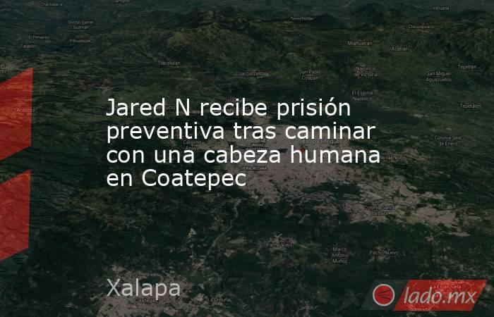 Jared N recibe prisión preventiva tras caminar con una cabeza humana en Coatepec. Noticias en tiempo real