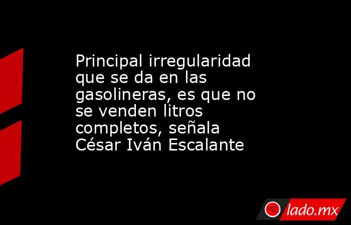 Principal irregularidad que se da en las gasolineras, es que no se venden litros completos, señala César Iván Escalante. Noticias en tiempo real