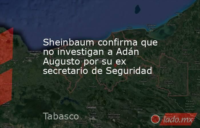 Sheinbaum confirma que no investigan a Adán Augusto por su ex secretario de Seguridad. Noticias en tiempo real