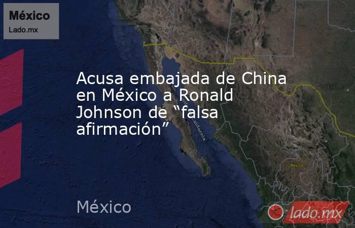 Acusa embajada de China en México a Ronald Johnson de “falsa afirmación”. Noticias en tiempo real