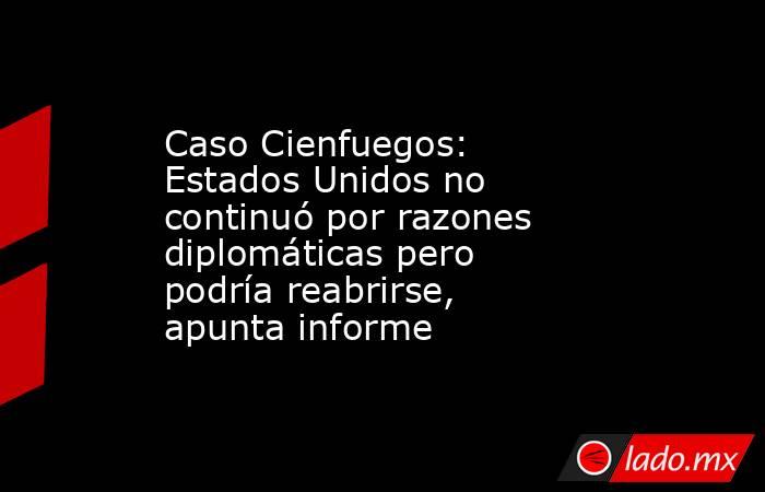Caso Cienfuegos: Estados Unidos no continuó por razones diplomáticas pero podría reabrirse, apunta informe. Noticias en tiempo real