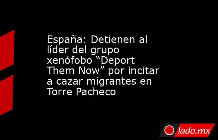 España: Detienen al líder del grupo xenófobo “Deport Them Now” por incitar a cazar migrantes en Torre Pacheco. Noticias en tiempo real