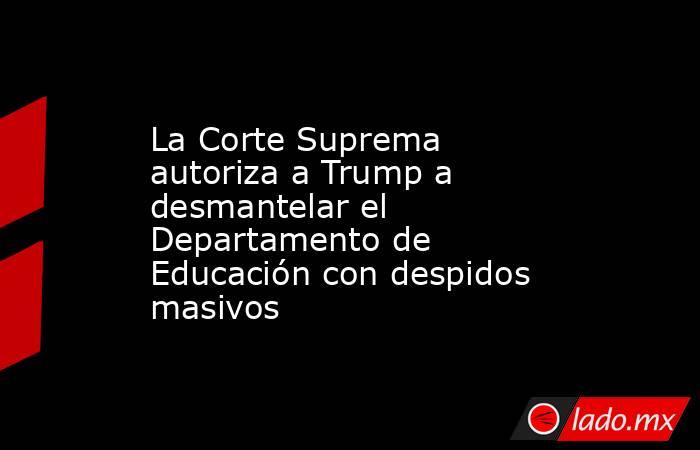 La Corte Suprema autoriza a Trump a desmantelar el Departamento de Educación con despidos masivos. Noticias en tiempo real