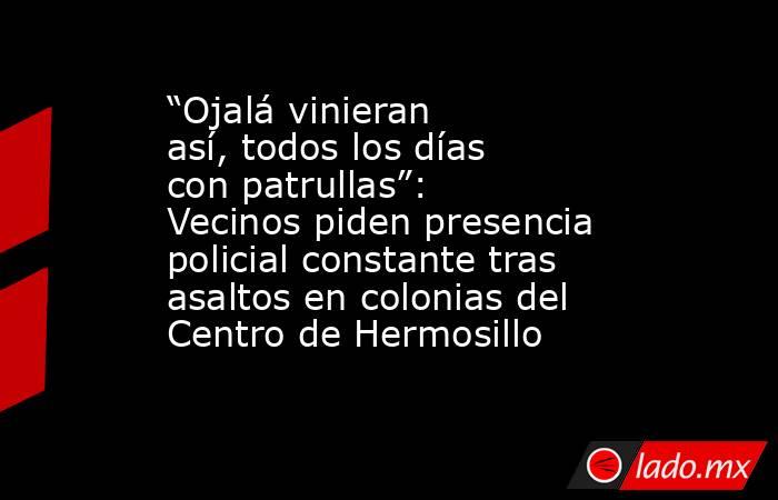 “Ojalá vinieran así, todos los días con patrullas”: Vecinos piden presencia policial constante tras asaltos en colonias del Centro de Hermosillo. Noticias en tiempo real