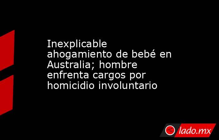 Inexplicable ahogamiento de bebé en Australia; hombre enfrenta cargos por homicidio involuntario. Noticias en tiempo real