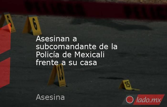 Asesinan a subcomandante de la Policía de Mexicali frente a su casa. Noticias en tiempo real