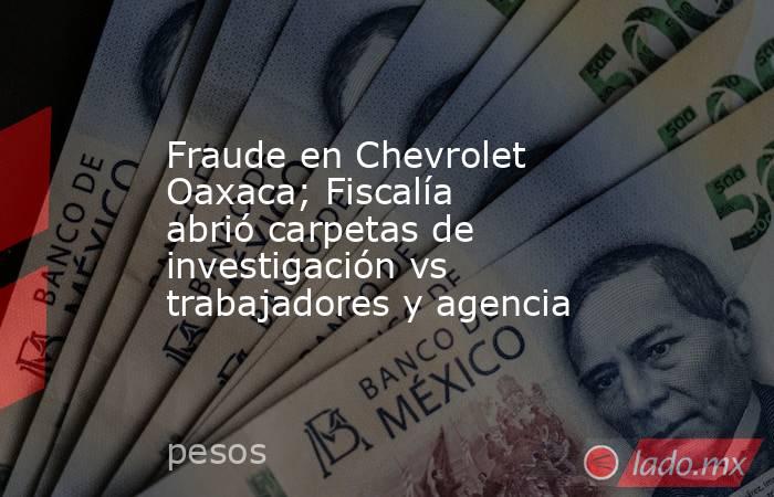 Fraude en Chevrolet Oaxaca; Fiscalía abrió carpetas de investigación vs trabajadores y agencia. Noticias en tiempo real