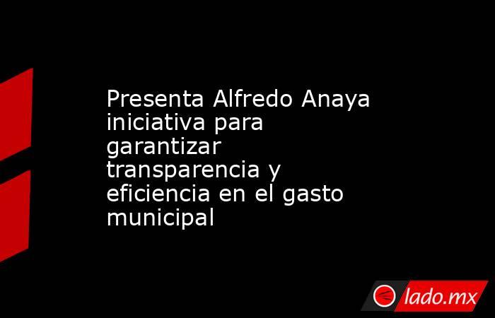 Presenta Alfredo Anaya iniciativa para garantizar transparencia y eficiencia en el gasto municipal. Noticias en tiempo real