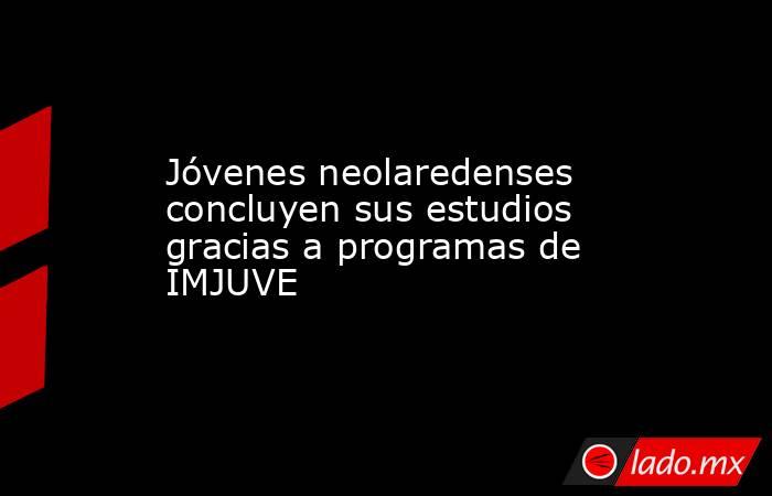 Jóvenes neolaredenses concluyen sus estudios gracias a programas de IMJUVE. Noticias en tiempo real