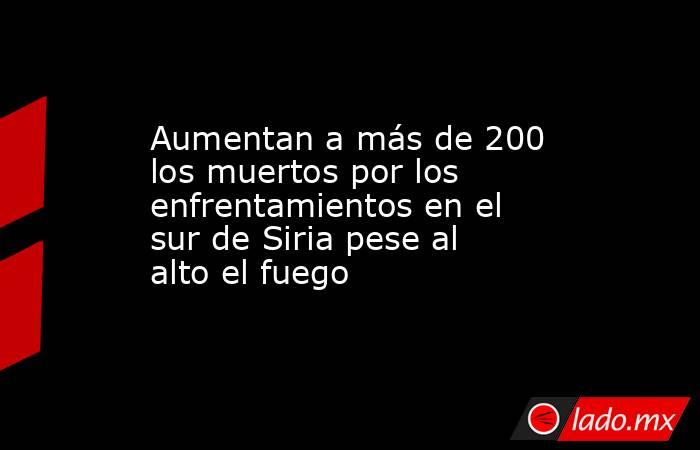 Aumentan a más de 200 los muertos por los enfrentamientos en el sur de Siria pese al alto el fuego. Noticias en tiempo real
