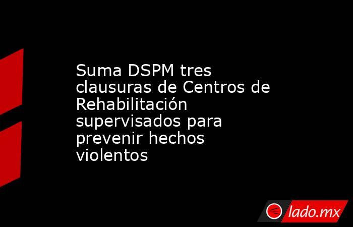 Suma DSPM tres clausuras de Centros de Rehabilitación supervisados para prevenir hechos violentos. Noticias en tiempo real