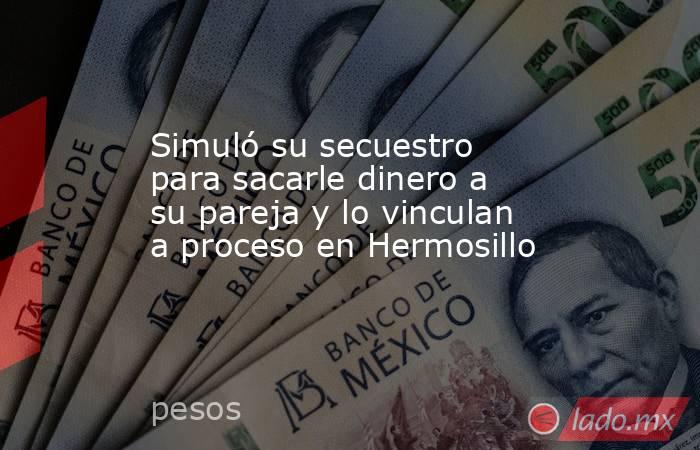 Simuló su secuestro para sacarle dinero a su pareja y lo vinculan a proceso en Hermosillo. Noticias en tiempo real