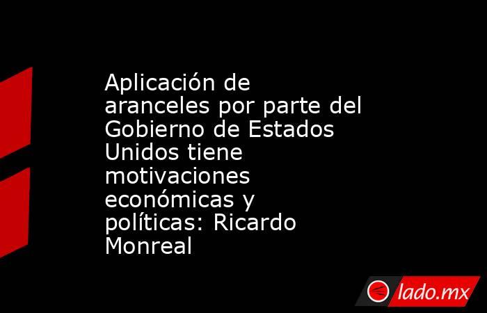 Aplicación de aranceles por parte del Gobierno de Estados Unidos tiene motivaciones económicas y políticas: Ricardo Monreal. Noticias en tiempo real