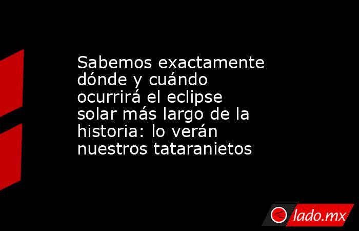 Sabemos exactamente dónde y cuándo ocurrirá el eclipse solar más largo de la historia: lo verán nuestros tataranietos. Noticias en tiempo real