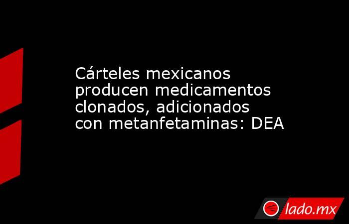 Cárteles mexicanos producen medicamentos clonados, adicionados con metanfetaminas: DEA. Noticias en tiempo real