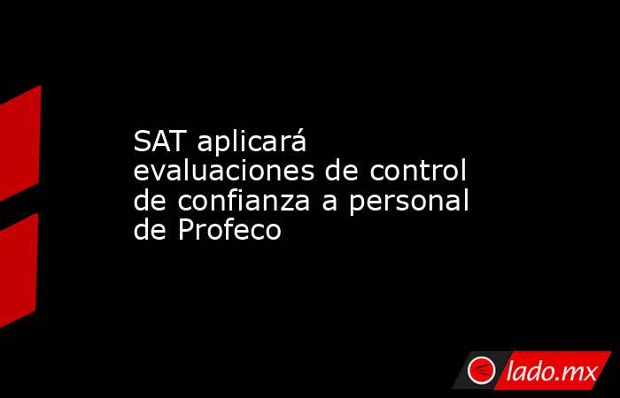 SAT aplicará evaluaciones de control de confianza a personal de Profeco. Noticias en tiempo real