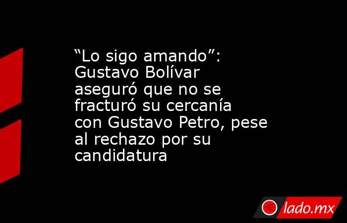 “Lo sigo amando”: Gustavo Bolívar aseguró que no se fracturó su cercanía con Gustavo Petro, pese al rechazo por su candidatura. Noticias en tiempo real