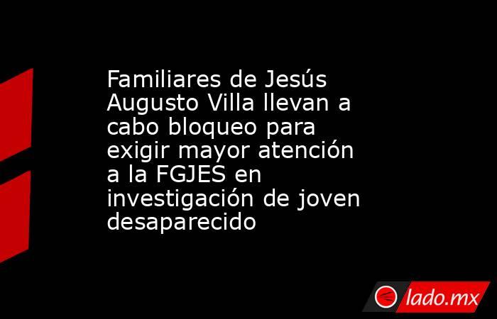 Familiares de Jesús Augusto Villa llevan a cabo bloqueo para exigir mayor atención a la FGJES en investigación de joven desaparecido. Noticias en tiempo real