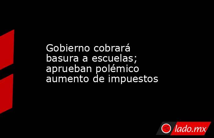 Gobierno cobrará basura a escuelas; aprueban polémico aumento de impuestos. Noticias en tiempo real