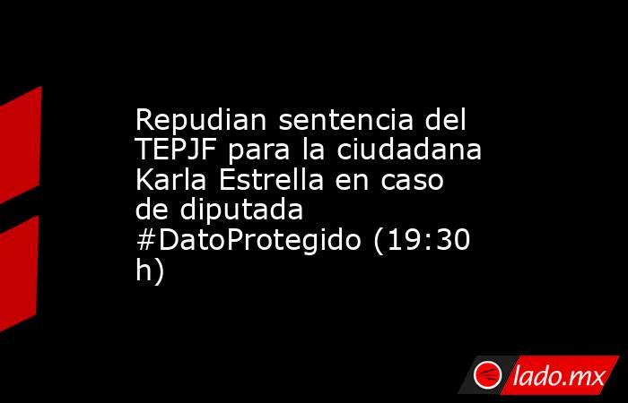 Repudian sentencia del TEPJF para la ciudadana Karla Estrella en caso de diputada #DatoProtegido (19:30 h). Noticias en tiempo real