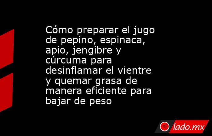 Cómo preparar el jugo de pepino, espinaca, apio, jengibre y cúrcuma para desinflamar el vientre y quemar grasa de manera eficiente para bajar de peso  . Noticias en tiempo real