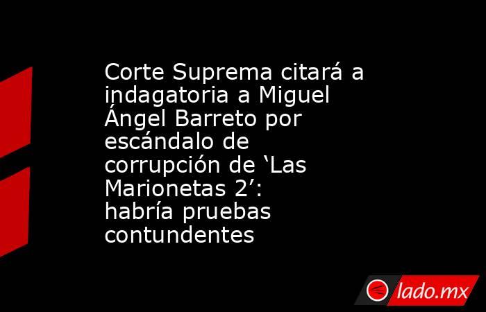 Corte Suprema citará a indagatoria a Miguel Ángel Barreto por escándalo de corrupción de ‘Las Marionetas 2’: habría pruebas contundentes . Noticias en tiempo real