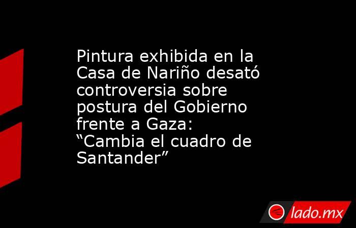 Pintura exhibida en la Casa de Nariño desató controversia sobre postura del Gobierno frente a Gaza: “Cambia el cuadro de Santander”. Noticias en tiempo real