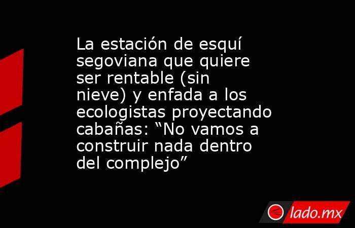 La estación de esquí segoviana que quiere ser rentable (sin nieve) y enfada a los ecologistas proyectando cabañas: “No vamos a construir nada dentro del complejo”. Noticias en tiempo real