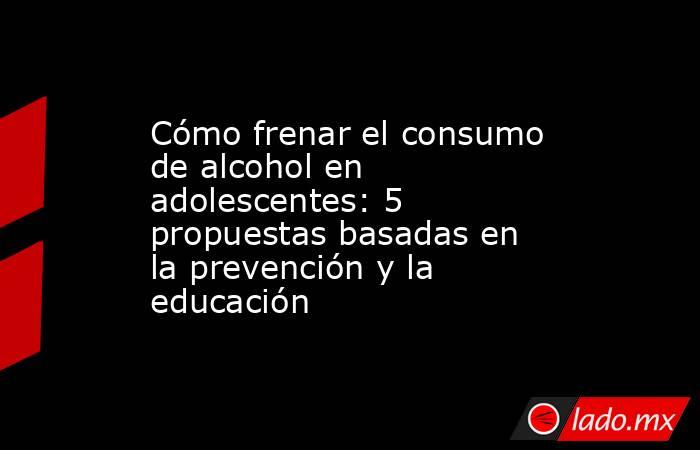 Cómo frenar el consumo de alcohol en adolescentes: 5 propuestas basadas en la prevención y la educación. Noticias en tiempo real