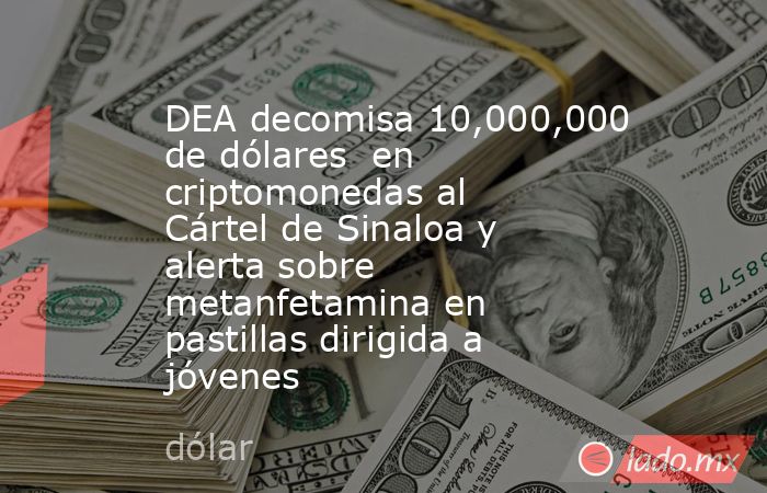 DEA decomisa 10,000,000 de dólares  en criptomonedas al Cártel de Sinaloa y alerta sobre metanfetamina en pastillas dirigida a jóvenes  . Noticias en tiempo real