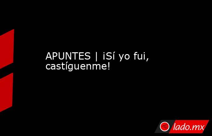 APUNTES | ¡Sí yo fui, castíguenme!. Noticias en tiempo real