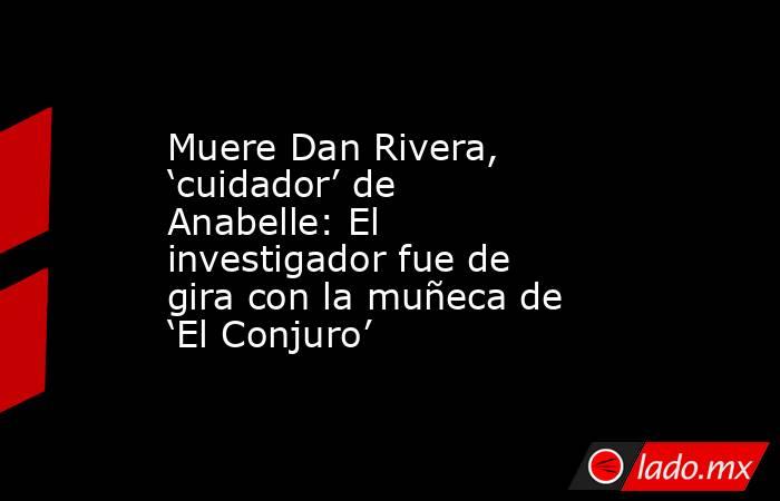 Muere Dan Rivera, ‘cuidador’ de Anabelle: El investigador fue de gira con la muñeca de ‘El Conjuro’. Noticias en tiempo real