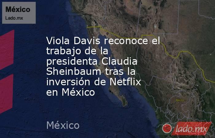 Viola Davis reconoce el trabajo de la presidenta Claudia Sheinbaum tras la inversión de Netflix en México. Noticias en tiempo real