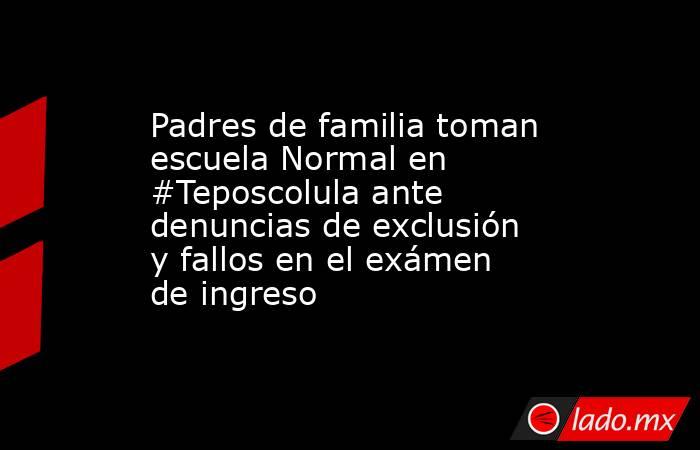 Padres de familia toman escuela Normal en #Teposcolula ante denuncias de exclusión y fallos en el exámen de ingreso. Noticias en tiempo real