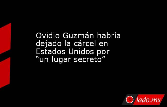 Ovidio Guzmán habría dejado la cárcel en Estados Unidos por “un lugar secreto”. Noticias en tiempo real