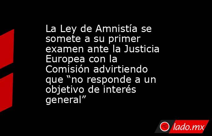 La Ley de Amnistía se somete a su primer examen ante la Justicia Europea con la Comisión advirtiendo que “no responde a un objetivo de interés general”. Noticias en tiempo real